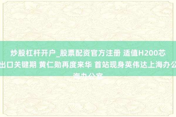 炒股杠杆开户_股票配资官方注册 适值H200芯片出口关键期 黄仁勋再度来华 首站现身英伟达上海办公室