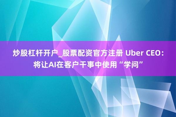 炒股杠杆开户_股票配资官方注册 Uber CEO：将让AI在客户干事中使用“学问”