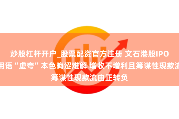 炒股杠杆开户_股票配资官方注册 文石港股IPO：招股书用语“虚夸”本色晦涩难解 增收不增利且筹谋性现款流由正转负