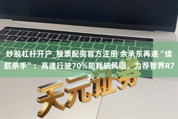 炒股杠杆开户_股票配资官方注册 余承东再道“续航杀手”：高速行驶70%能耗抗风阻，力荐智界R7