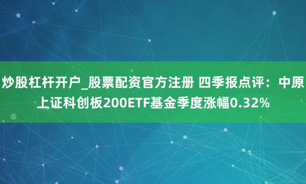 炒股杠杆开户_股票配资官方注册 四季报点评：中原上证科创板200ETF基金季度涨幅0.32%