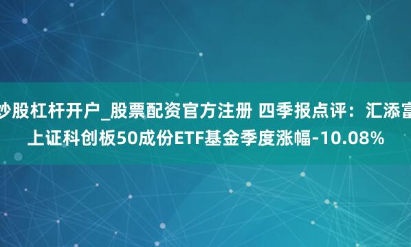 炒股杠杆开户_股票配资官方注册 四季报点评：汇添富上证科创板50成份ETF基金季度涨幅-10.08%