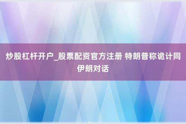 炒股杠杆开户_股票配资官方注册 特朗普称诡计同伊朗对话