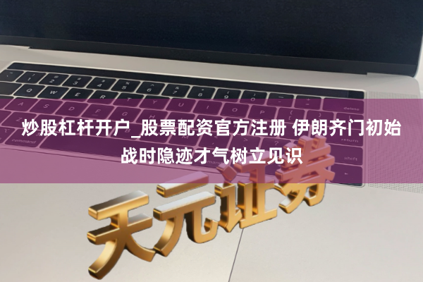 炒股杠杆开户_股票配资官方注册 伊朗齐门初始战时隐迹才气树立见识