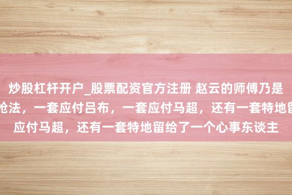 炒股杠杆开户_股票配资官方注册 赵云的师傅乃是左慈，左慈传他 3 套枪法，一套应付吕布，一套应付马超，还有一套特地留给了一个心事东谈主