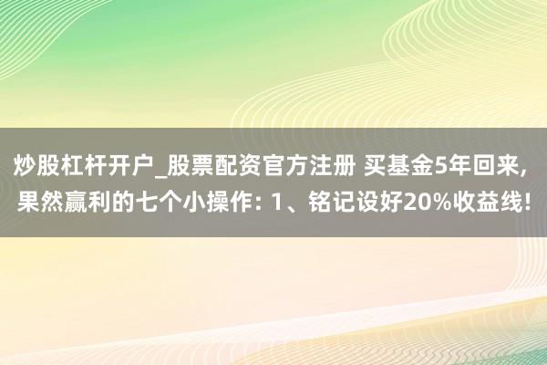 炒股杠杆开户_股票配资官方注册 买基金5年回来, 果然赢利的七个小操作: 1、铭记设好20%收益线!