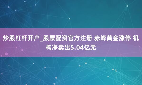 炒股杠杆开户_股票配资官方注册 赤峰黄金涨停 机构净卖出5.04亿元