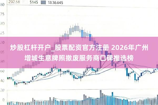 炒股杠杆开户_股票配资官方注册 2026年广州增城生意牌照撤废服务商口碑推选榜