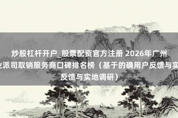 炒股杠杆开户_股票配资官方注册 2026年广州增城营业派司取销服务商口碑排名榜（基于的确用户反馈与实地调研）