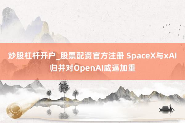炒股杠杆开户_股票配资官方注册 SpaceX与xAI归并对OpenAI威逼加重