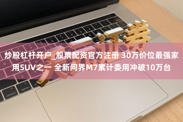 炒股杠杆开户_股票配资官方注册 30万价位最强家用SUV之一 全新问界M7累计委用冲破10万台
