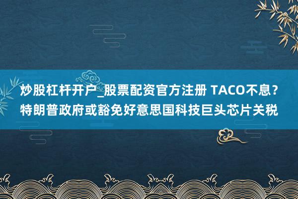 炒股杠杆开户_股票配资官方注册 TACO不息？特朗普政府或豁免好意思国科技巨头芯片关税