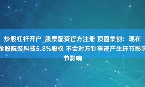 炒股杠杆开户_股票配资官方注册 顶固集创：现在参股航聚科技5.8%股权 不会对方针事迹产生环节影响