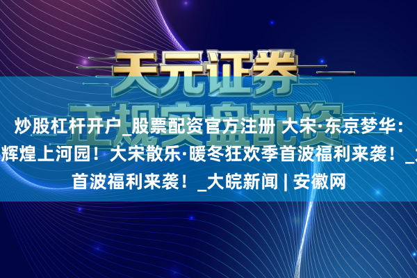 炒股杠杆开户_股票配资官方注册 大宋·东京梦华：买一赠一+免费游辉煌上河园！大宋散乐·暖冬狂欢季首波福利来袭！_大皖新闻 | 安徽网