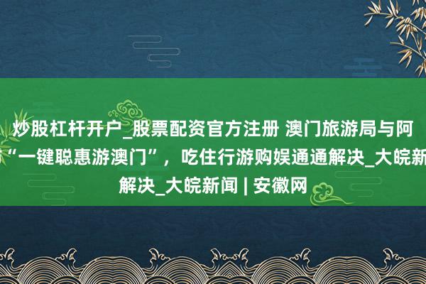 炒股杠杆开户_股票配资官方注册 澳门旅游局与阿里高德发布“一键聪惠游澳门”，吃住行游购娱通通解决_大皖新闻 | 安徽网