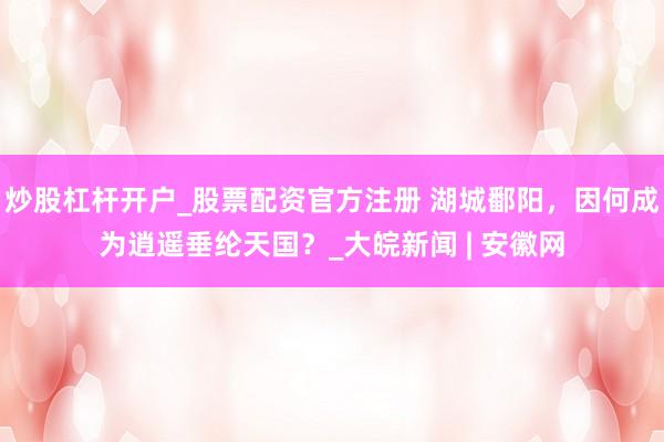 炒股杠杆开户_股票配资官方注册 湖城鄱阳，因何成为逍遥垂纶天国？_大皖新闻 | 安徽网