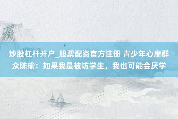 炒股杠杆开户_股票配资官方注册 青少年心扉群众陈瑜：如果我是被访学生，我也可能会厌学