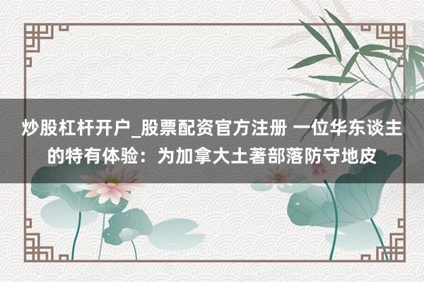 炒股杠杆开户_股票配资官方注册 一位华东谈主的特有体验：为加拿大土著部落防守地皮