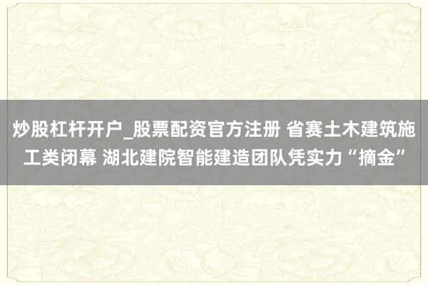 炒股杠杆开户_股票配资官方注册 省赛土木建筑施工类闭幕 湖北建院智能建造团队凭实力“摘金”