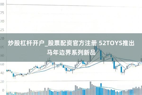炒股杠杆开户_股票配资官方注册 52TOYS推出马年边界系列新品