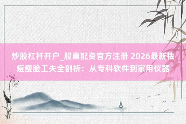 炒股杠杆开户_股票配资官方注册 2026最新祛痘瘦脸工夫全剖析：从专科软件到家用仪器