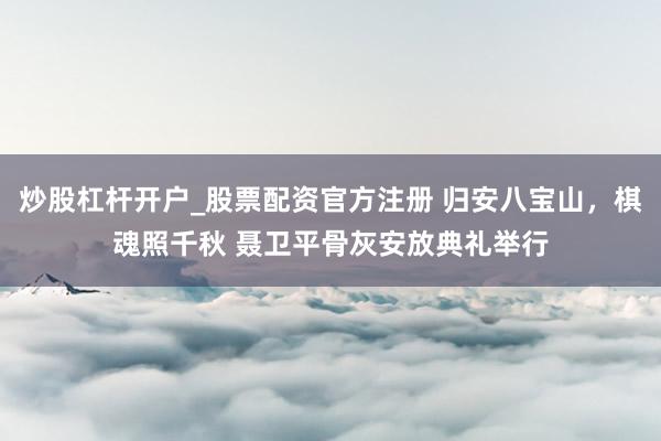 炒股杠杆开户_股票配资官方注册 归安八宝山，棋魂照千秋 聂卫平骨灰安放典礼举行