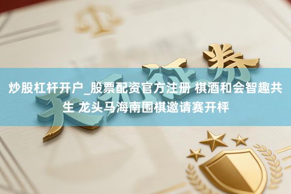 炒股杠杆开户_股票配资官方注册 棋酒和会智趣共生 龙头马海南围棋邀请赛开枰