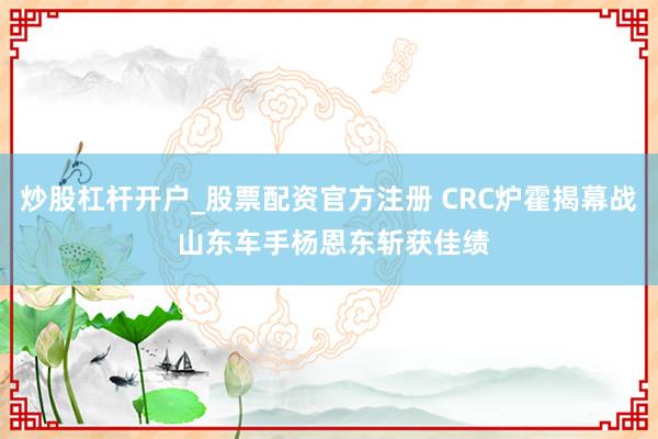 炒股杠杆开户_股票配资官方注册 CRC炉霍揭幕战 山东车手杨恩东斩获佳绩