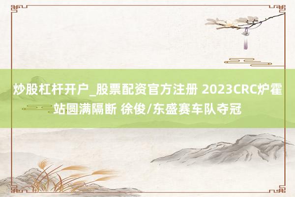 炒股杠杆开户_股票配资官方注册 2023CRC炉霍站圆满隔断 徐俊/东盛赛车队夺冠