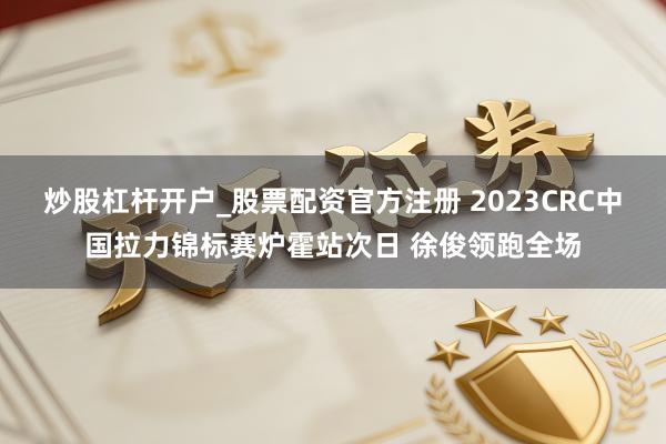 炒股杠杆开户_股票配资官方注册 2023CRC中国拉力锦标赛炉霍站次日 徐俊领跑全场