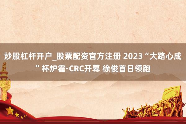 炒股杠杆开户_股票配资官方注册 2023“大路心成”杯炉霍·CRC开幕 徐俊首日领跑