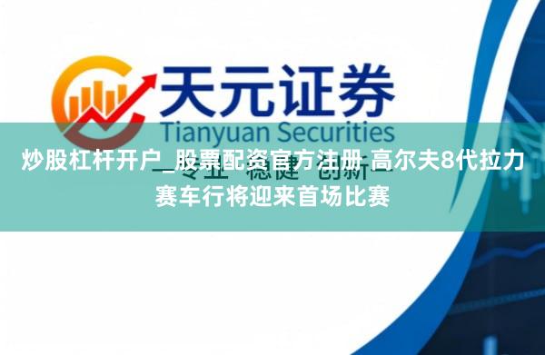 炒股杠杆开户_股票配资官方注册 高尔夫8代拉力赛车行将迎来首场比赛