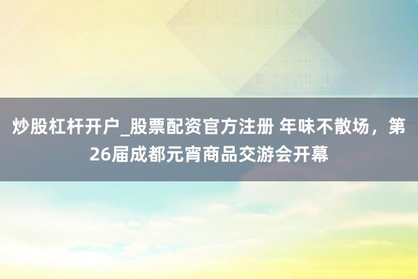 炒股杠杆开户_股票配资官方注册 年味不散场，第26届成都元宵商品交游会开幕