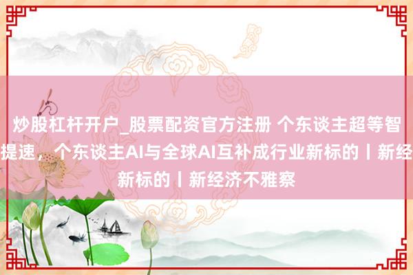 炒股杠杆开户_股票配资官方注册 个东谈主超等智能体迭代提速，个东谈主AI与全球AI互补成行业新标的丨新经济不雅察