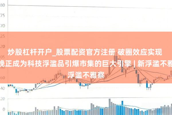 炒股杠杆开户_股票配资官方注册 破圈效应实现 春晚正成为科技浮滥品引爆市集的巨大引擎 | 新浮滥不雅察