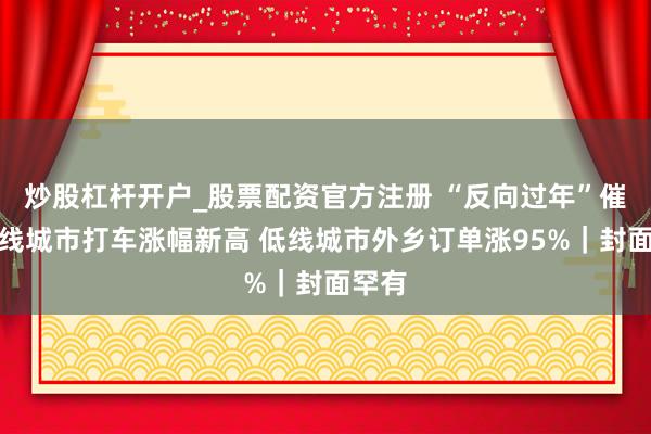 炒股杠杆开户_股票配资官方注册 “反向过年”催化一线城市打车涨幅新高 低线城市外乡订单涨95%｜封面罕有
