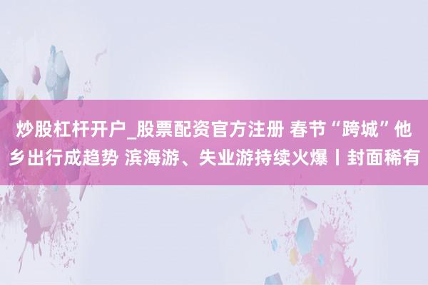 炒股杠杆开户_股票配资官方注册 春节“跨城”他乡出行成趋势 滨海游、失业游持续火爆丨封面稀有