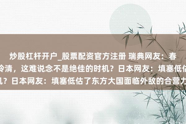 炒股杠杆开户_股票配资官方注册 瑞典网友：春节时候，中国城市显得冷清，这难说念不是绝佳的时机？日本网友：填塞低估了东方大国面临外敌的合营力量！